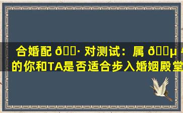 合婚配 🌷 对测试：属 🌵 牛的你和TA是否适合步入婚姻殿堂